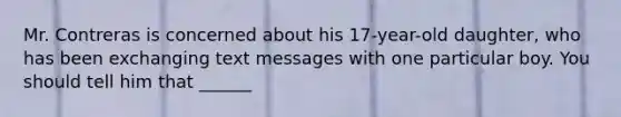 Mr. Contreras is concerned about his 17-year-old daughter, who has been exchanging text messages with one particular boy. You should tell him that ______