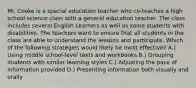 Mr. Cooke is a special education teacher who co-teaches a high school science class with a general education teacher. The class includes several English Learners as well as some students with disabilities. The teachers want to ensure that all students in the class are able to understand the lessons and participate. Which of the following strategies would likely be most effective? A.) Using middle school-level texts and workbooks B.) Grouping students with similar learning styles C.) Adjusting the pace of information provided D.) Presenting information both visually and orally