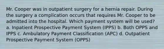 Mr. Cooper was in outpatient surgery for a hernia repair. During the surgery a complication occurs that requires Mr. Cooper to be admitted into the hospital. Which payment system will be used? a. Inpatient Prospective Payment System (IPPS) b. Both OPPS and IPPS c. Ambulatory Payment Classification (APC) d. Outpatient Prospective Payment System (OPPS)