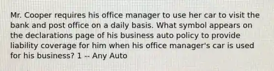 Mr. Cooper requires his office manager to use her car to visit the bank and post office on a daily basis. What symbol appears on the declarations page of his business auto policy to provide liability coverage for him when his office manager's car is used for his business? 1 -- Any Auto