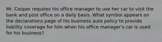 Mr. Cooper requires his office manager to use her car to visit the bank and post office on a daily basis. What symbol appears on the declarations page of his business auto policy to provide liability coverage for him when his office manager's car is used for his business?