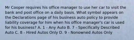 Mr Cooper requires his office manager to use her car to visit the bank and post office on a daily basis. What symbol appears on the Declarations page of his business auto policy to provide liability coverage for him when his office manager's car is used for his business? A. 1 - Any Auto B. 7 - Specifically Described Auto C. 8 - Hired Autos Only D. 9 - Nonowned Autos Only