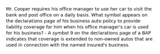 Mr. Cooper requires his office manager to use her car to visit the bank and post office on a daily basis. What symbol appears on the declarations page of his business auto policy to provide liability coverage for him when his office manager's car is used for his business? - A symbol 9 on the declarations page of a BAP indicates that coverage is extended to non-owned autos that are used in connection with the named insured's business.