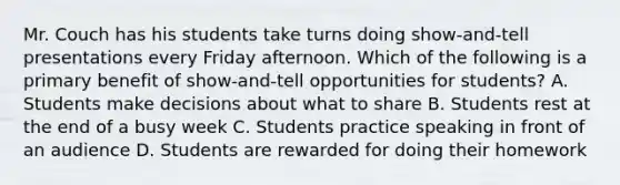 Mr. Couch has his students take turns doing show-and-tell presentations every Friday afternoon. Which of the following is a primary benefit of show-and-tell opportunities for students? A. Students make decisions about what to share B. Students rest at the end of a busy week C. Students practice speaking in front of an audience D. Students are rewarded for doing their homework