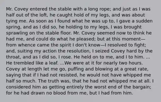 Mr. Covey entered the stable with a long rope; and just as I was half out of the loft, he caught hold of my legs, and was about tying me. As soon as I found what he was up to, I gave a sudden spring, and as I did so, he holding to my legs, I was brought sprawling on the stable floor. Mr. Covey seemed now to think he had me, and could do what he pleased; but at this moment—from whence came the spirit I don't know—I resolved to fight; and, suiting my action the resolution, I seized Covey hard by the throat, and as I did so, I rose. He held on to me, and I to him. ... He trembled like a leaf. ...We were at it for nearly two hours. Covey at length let me go, puffing and blowing at a great rate, saying that if I had not resisted, he would not have whipped me half so much. The truth was, that he had not whipped me at all. I considered him as getting entirely the worst end of the bargain; for he had drawn no blood from me, but I had from him.