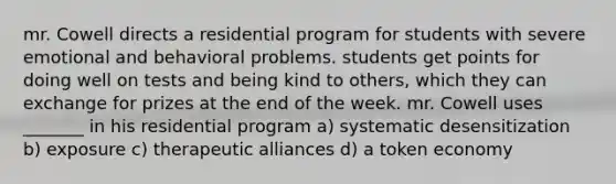 mr. Cowell directs a residential program for students with severe emotional and behavioral problems. students get points for doing well on tests and being kind to others, which they can exchange for prizes at the end of the week. mr. Cowell uses _______ in his residential program a) systematic desensitization b) exposure c) therapeutic alliances d) a token economy