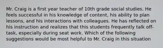 Mr. Craig is a first year teacher of 10th grade social studies. He feels successful in his knowledge of content, his ability to plan lessons, and his interactions with colleagues. He has reflected on his instruction and realizes that this students frequently talk off-task, especially during seat work. Which of the following suggestions would be most helpful to Mr. Craig in this situation