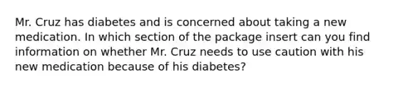 Mr. Cruz has diabetes and is concerned about taking a new medication. In which section of the package insert can you find information on whether Mr. Cruz needs to use caution with his new medication because of his diabetes?