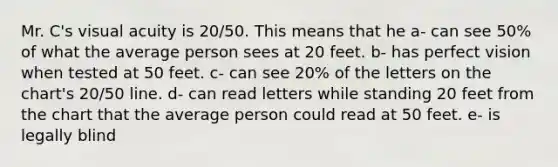 Mr. C's visual acuity is 20/50. This means that he a- can see 50% of what the average person sees at 20 feet. b- has perfect vision when tested at 50 feet. c- can see 20% of the letters on the chart's 20/50 line. d- can read letters while standing 20 feet from the chart that the average person could read at 50 feet. e- is legally blind