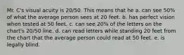 Mr. C's visual acuity is 20/50. This means that he a. can see 50% of what the average person sees at 20 feet. b. has perfect vision when tested at 50 feet. c. can see 20% of the letters on the chart's 20/50 line. d. can read letters while standing 20 feet from the chart that the average person could read at 50 feet. e. is legally blind.