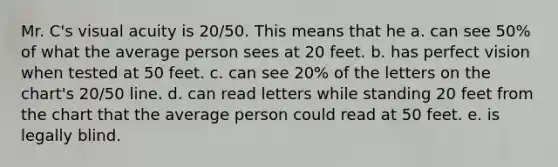 Mr. C's visual acuity is 20/50. This means that he a. can see 50% of what the average person sees at 20 feet. b. has perfect vision when tested at 50 feet. c. can see 20% of the letters on the chart's 20/50 line. d. can read letters while standing 20 feet from the chart that the average person could read at 50 feet. e. is legally blind.