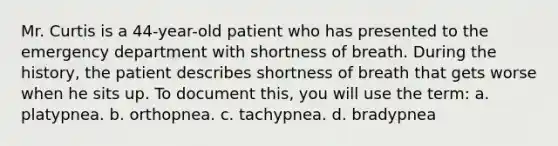 Mr. Curtis is a 44-year-old patient who has presented to the emergency department with shortness of breath. During the history, the patient describes shortness of breath that gets worse when he sits up. To document this, you will use the term: a. platypnea. b. orthopnea. c. tachypnea. d. bradypnea