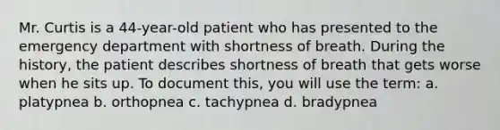 Mr. Curtis is a 44-year-old patient who has presented to the emergency department with shortness of breath. During the history, the patient describes shortness of breath that gets worse when he sits up. To document this, you will use the term: a. platypnea b. orthopnea c. tachypnea d. bradypnea