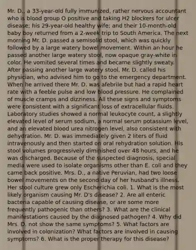 Mr. D., a 33-year-old fully immunized, rather nervous accountant who is blood group O positive and taking H2 blockers for ulcer disease; his 29-year-old healthy wife; and their 10-month-old baby boy returned from a 2-week trip to South America. The next morning Mr. D. passed a semisolid stool, which was quickly followed by a large watery bowel movement. Within an hour he passed another large watery stool, now opaque gray-white in color. He vomited several times and became slightly sweaty. After passing another large watery stool, Mr. D. called his physician, who advised him to go to the emergency department. When he arrived there Mr. D. was afebrile but had a rapid heart rate with a feeble pulse and low blood pressure. He complained of muscle cramps and dizziness. All these signs and symptoms were consistent with a significant loss of extracellular fluids. Laboratory studies showed a normal leukocyte count, a slightly elevated level of serum sodium, a normal serum potassium level, and an elevated blood urea nitrogen level, also consistent with dehydration. Mr. D. was immediately given 2 liters of fluid intravenously and then started on oral rehydration solution. His stool volumes progressively diminished over 48 hours, and he was discharged. Because of the suspected diagnosis, special media were used to isolate organisms other than E. coli and they came back positive. Mrs. D., a native Peruvian, had two loose bowel movements on the second day of her husband's illness. Her stool culture grew only Escherichia coli. 1. What is the most likely organism causing Mr. D's disease? 2. Are all enteric bacteria capable of causing disease, or are some more frequently pathogenic than others? 3. What are the clinical manifestations caused by the diagnosed pathogen? 4. Why did Mrs. D. not show the same symptoms? 5. What factors are involved in colonization? What factors are involved in causing symptoms? 6. What is the proper therapy for this disease?