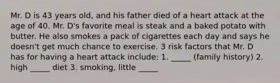 Mr. D is 43 years old, and his father died of a heart attack at the age of 40. Mr. D's favorite meal is steak and a baked potato with butter. He also smokes a pack of cigarettes each day and says he doesn't get much chance to exercise. 3 risk factors that Mr. D has for having a heart attack include: 1. _____ (family history) 2. high _____ diet 3. smoking, little _____