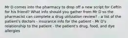 Mr D comes into the pharmacy to drop off a new script for Ceftin for his friend? What info should you gather from Mr D so the pharmacist can complete a drug utilization review? - a list of the patient's doctors - insurance info for the patient - Mr D's relationship to the patient - the patient's drug, food, and dye allergies