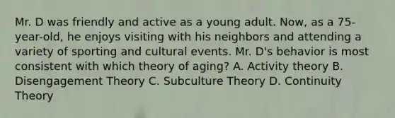 Mr. D was friendly and active as a young adult. Now, as a 75-year-old, he enjoys visiting with his neighbors and attending a variety of sporting and cultural events. Mr. D's behavior is most consistent with which theory of aging? A. Activity theory B. Disengagement Theory C. Subculture Theory D. Continuity Theory