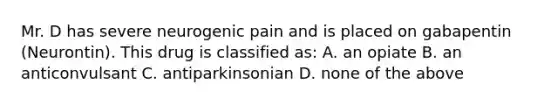 Mr. D has severe neurogenic pain and is placed on gabapentin (Neurontin). This drug is classified as: A. an opiate B. an anticonvulsant C. antiparkinsonian D. none of the above