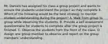 Mr. Daniels has assigned his class a group project and wants to ensure the students understand the project as they complete it. Which of the following would be the best strategy to monitor student understanding during the project? A. Walk from group to group while observing the students. B. Provide a self-assessment questionnaire for students to complete after the group project is finished. C. Observe the students from the front of the class. D. Assign one group member to observe and report on the group members' understanding.