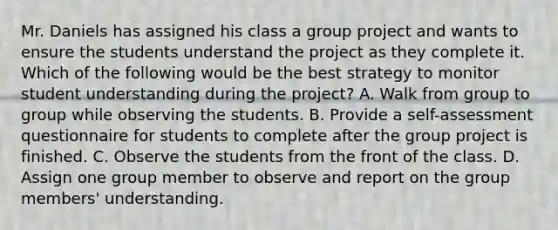 Mr. Daniels has assigned his class a group project and wants to ensure the students understand the project as they complete it. Which of the following would be the best strategy to monitor student understanding during the project? A. Walk from group to group while observing the students. B. Provide a self-assessment questionnaire for students to complete after the group project is finished. C. Observe the students from the front of the class. D. Assign one group member to observe and report on the group members' understanding.