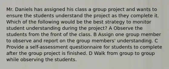 Mr. Daniels has assigned his class a group project and wants to ensure the students understand the project as they complete it. Which of the following would be the best strategy to monitor student understanding during the project? A Observe the students from the front of the class. B Assign one group member to observe and report on the group members' understanding. C Provide a self-assessment questionnaire for students to complete after the group project is finished. D Walk from group to group while observing the students.