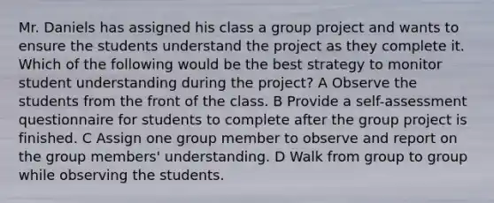 Mr. Daniels has assigned his class a group project and wants to ensure the students understand the project as they complete it. Which of the following would be the best strategy to monitor student understanding during the project? A Observe the students from the front of the class. B Provide a self-assessment questionnaire for students to complete after the group project is finished. C Assign one group member to observe and report on the group members' understanding. D Walk from group to group while observing the students.