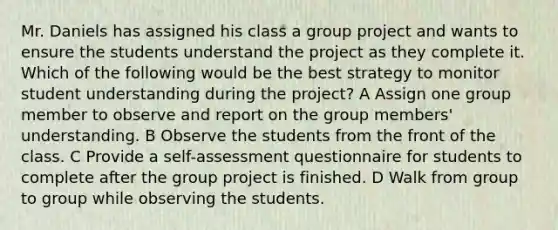 Mr. Daniels has assigned his class a group project and wants to ensure the students understand the project as they complete it. Which of the following would be the best strategy to monitor student understanding during the project? A Assign one group member to observe and report on the group members' understanding. B Observe the students from the front of the class. C Provide a self-assessment questionnaire for students to complete after the group project is finished. D Walk from group to group while observing the students.