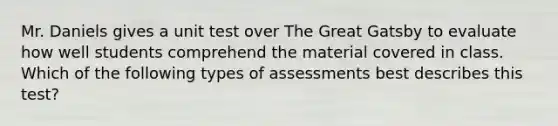 Mr. Daniels gives a unit test over The Great Gatsby to evaluate how well students comprehend the material covered in class. Which of the following types of assessments best describes this test?