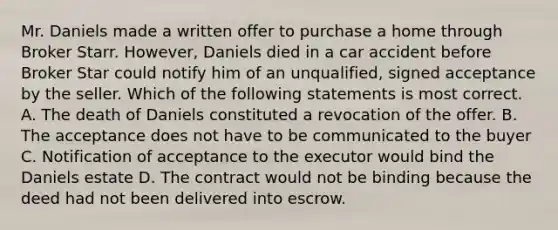 Mr. Daniels made a written offer to purchase a home through Broker Starr. However, Daniels died in a car accident before Broker Star could notify him of an unqualified, signed acceptance by the seller. Which of the following statements is most correct. A. The death of Daniels constituted a revocation of the offer. B. The acceptance does not have to be communicated to the buyer C. Notification of acceptance to the executor would bind the Daniels estate D. The contract would not be binding because the deed had not been delivered into escrow.