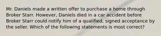 Mr. Daniels made a written offer to purchase a home through Broker Starr. However, Daniels died in a car accident before Broker Starr could notify him of a qualified, signed acceptance by the seller. Which of the following statements is most correct?