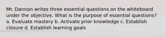 Mr. Dannon writes three essential questions on the whiteboard under the objective. What is the purpose of essential questions? a. Evaluate mastery b. Activate prior knowledge c. Establish closure d. Establish learning goals