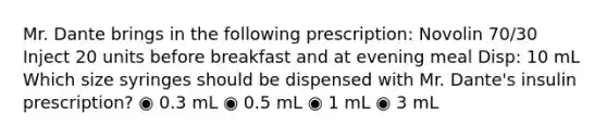 Mr. Dante brings in the following prescription: Novolin 70/30 Inject 20 units before breakfast and at evening meal Disp: 10 mL Which size syringes should be dispensed with Mr. Dante's insulin prescription? ◉ 0.3 mL ◉ 0.5 mL ◉ 1 mL ◉ 3 mL