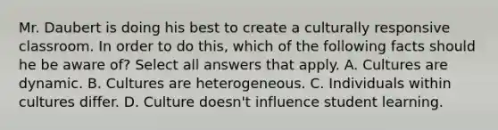 Mr. Daubert is doing his best to create a culturally responsive classroom. In order to do this, which of the following facts should he be aware of? Select all answers that apply. A. Cultures are dynamic. B. Cultures are heterogeneous. C. Individuals within cultures differ. D. Culture doesn't influence student learning.