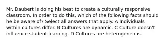 Mr. Daubert is doing his best to create a culturally responsive classroom. In order to do this, which of the following facts should he be aware of? Select all answers that apply. A Individuals within cultures differ. B Cultures are dynamic. C Culture doesn't influence student learning. D Cultures are heterogeneous.