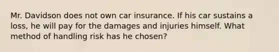 Mr. Davidson does not own car insurance. If his car sustains a loss, he will pay for the damages and injuries himself. What method of handling risk has he chosen?