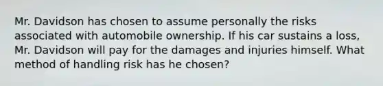 Mr. Davidson has chosen to assume personally the risks associated with automobile ownership. If his car sustains a loss, Mr. Davidson will pay for the damages and injuries himself. What method of handling risk has he chosen?