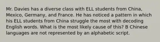 Mr. Davies has a diverse class with ELL students from China, Mexico, Germany, and France. He has noticed a pattern in which his ELL students from China struggle the most with decoding English words. What is the most likely cause of this? B Chinese languages are not represented by an alphabetic script.