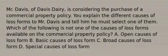 Mr. Davis, of Davis Dairy, is considering the purchase of a commercial property policy. You explain the different causes of loss forms to Mr. Davis and tell him he must select one of them. Which of the following is not one of the causes of loss forms available on the commercial property policy? A. Open causes of loss form B. Basic causes of loss form C. Broad causes of loss form D. Special causes of loss form