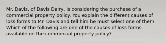 Mr. Davis, of Davis Dairy, is considering the purchase of a commercial property policy. You explain the different causes of loss forms to Mr. Davis and tell him he must select one of them. Which of the following are one of the causes of loss forms available on the commercial property policy?