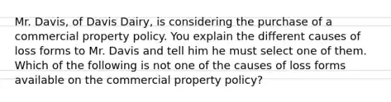 Mr. Davis, of Davis Dairy, is considering the purchase of a commercial property policy. You explain the different causes of loss forms to Mr. Davis and tell him he must select one of them. Which of the following is not one of the causes of loss forms available on the commercial property policy?