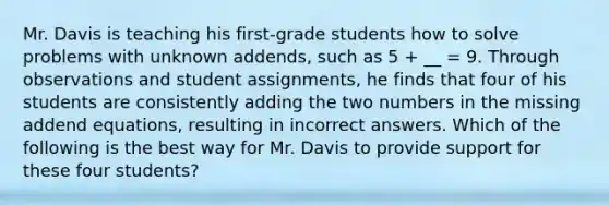 Mr. Davis is teaching his first-grade students how to solve problems with unknown addends, such as 5 + __ = 9. Through observations and student assignments, he finds that four of his students are consistently adding the two numbers in the missing addend equations, resulting in incorrect answers. Which of the following is the best way for Mr. Davis to provide support for these four students?