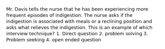 Mr. Davis tells the nurse that he has been experiencing more frequent episodes of indigestion. The nurse asks if the indigestion is associated with meals or a reclining position and asks what relieves the indigestion. This is an example of which interview technique? 1. Direct question 2. problem solving 3. Problem seeking 4. open ended question