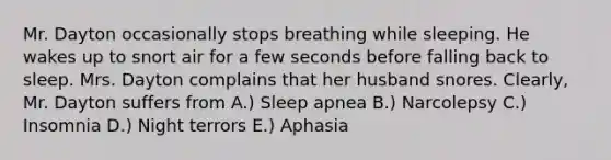 Mr. Dayton occasionally stops breathing while sleeping. He wakes up to snort air for a few seconds before falling back to sleep. Mrs. Dayton complains that her husband snores. Clearly, Mr. Dayton suffers from A.) Sleep apnea B.) Narcolepsy C.) Insomnia D.) Night terrors E.) Aphasia