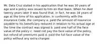 Mr. Dela Cruz stated in his application that he was 30 years of age and a policy was issued to him on that basis. When he died twenty years later it was found that, in fact, he was 34 years of age at the time of his application. In conformity with the Insurance Code, the company a. paid the amount of insurance payable to his beneficiary reduced in relation to his actual age at the time the contract was signed b. paid one half of the face value of the policy c. need not pay the face value of the policy, but refund all premiums paid d. paid the full face value of the policy without any extra charges