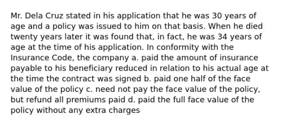 Mr. Dela Cruz stated in his application that he was 30 years of age and a policy was issued to him on that basis. When he died twenty years later it was found that, in fact, he was 34 years of age at the time of his application. In conformity with the Insurance Code, the company a. paid the amount of insurance payable to his beneficiary reduced in relation to his actual age at the time the contract was signed b. paid one half of the face value of the policy c. need not pay the face value of the policy, but refund all premiums paid d. paid the full face value of the policy without any extra charges