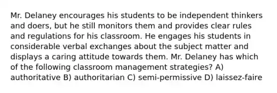 Mr. Delaney encourages his students to be independent thinkers and doers, but he still monitors them and provides clear rules and regulations for his classroom. He engages his students in considerable verbal exchanges about the subject matter and displays a caring attitude towards them. Mr. Delaney has which of the following classroom management strategies? A) authoritative B) authoritarian C) semi-permissive D) laissez-faire