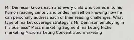 Mr. Dennison knows each and every child who comes in to his Kumon reading center, and prides himself on knowing how he can personally address each of their reading challenges. What type of market coverage strategy is Mr. Dennison employing in his business? Mass marketing Segment marketing Niche marketing Micromarketing Concentrated marketing