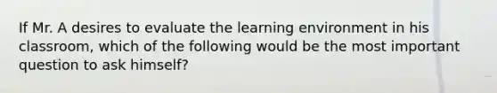 If Mr. A desires to evaluate the learning environment in his classroom, which of the following would be the most important question to ask himself?