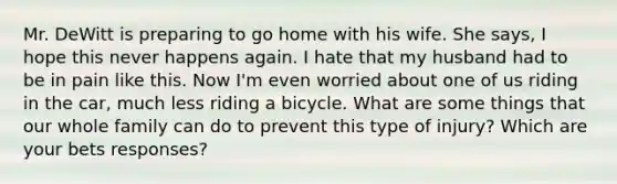 Mr. DeWitt is preparing to go home with his wife. She says, I hope this never happens again. I hate that my husband had to be in pain like this. Now I'm even worried about one of us riding in the car, much less riding a bicycle. What are some things that our whole family can do to prevent this type of injury? Which are your bets responses?