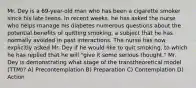 Mr. Dey is a 69-year-old man who has been a cigarette smoker since his late teens. In recent weeks, he has asked the nurse who helps manage his diabetes numerous questions about the potential benefits of quitting smoking, a subject that he has normally avoided in past interactions. The nurse has now explicitly asked Mr. Dey if he would like to quit smoking, to which he has replied that he will "give it some serious thought." Mr. Dey is demonstrating what stage of the transtheoretical model (TTM)? A) Precontemplation B) Preparation C) Contemplation D) Action